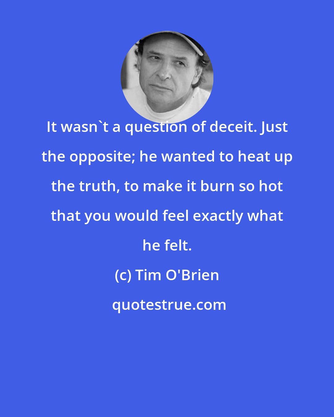 Tim O'Brien: It wasn't a question of deceit. Just the opposite; he wanted to heat up the truth, to make it burn so hot that you would feel exactly what he felt.