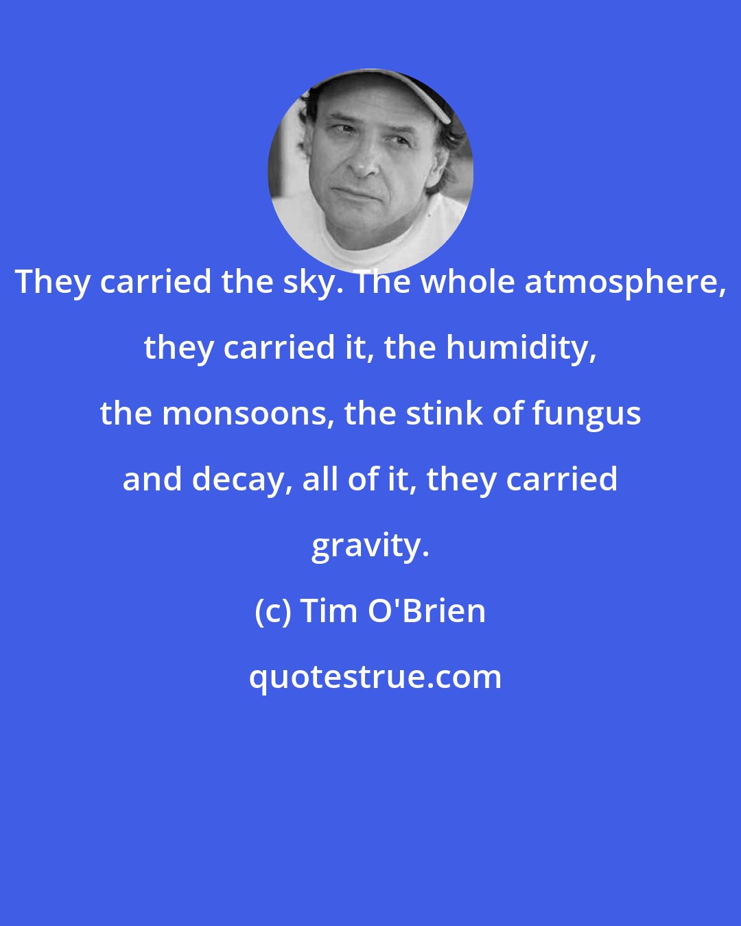 Tim O'Brien: They carried the sky. The whole atmosphere, they carried it, the humidity, the monsoons, the stink of fungus and decay, all of it, they carried gravity.