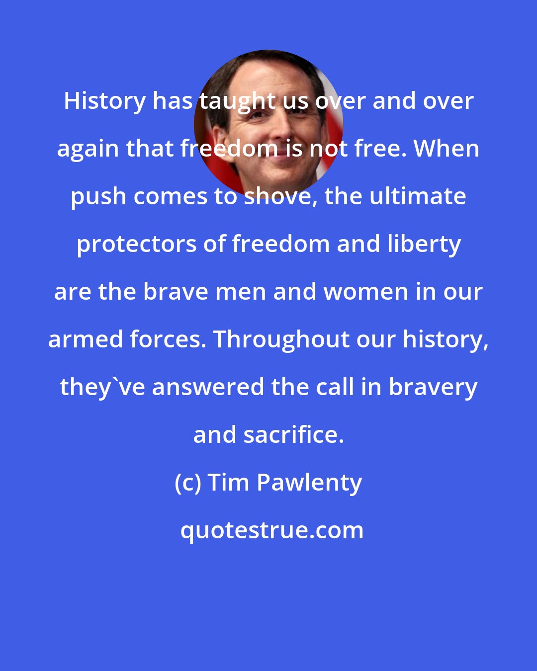 Tim Pawlenty: History has taught us over and over again that freedom is not free. When push comes to shove, the ultimate protectors of freedom and liberty are the brave men and women in our armed forces. Throughout our history, they've answered the call in bravery and sacrifice.