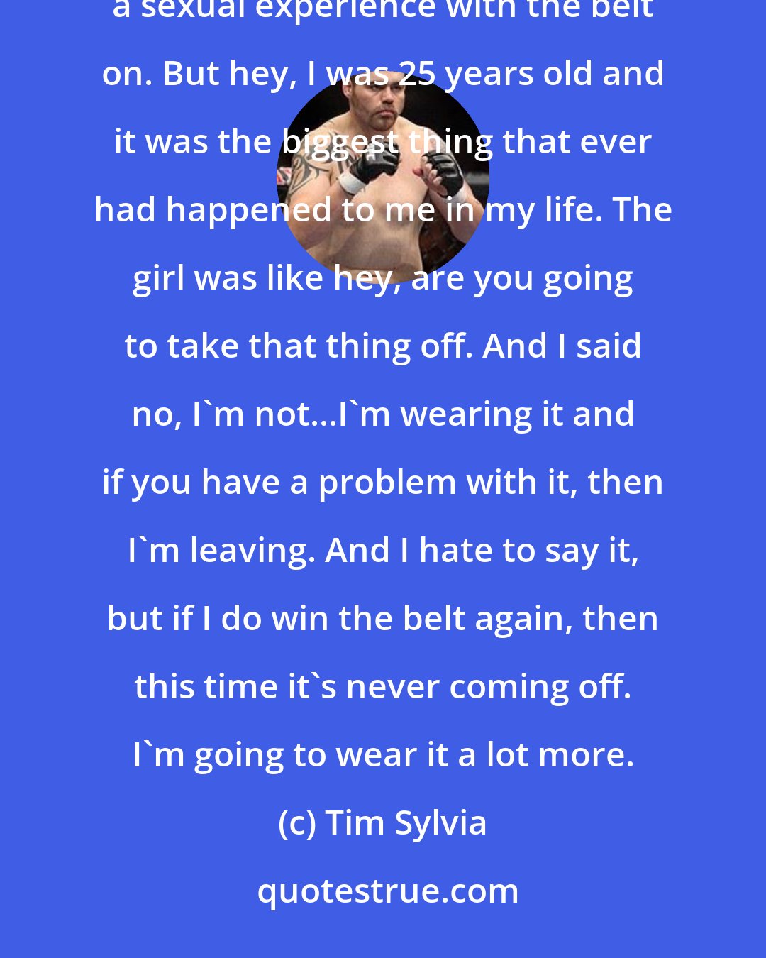 Tim Sylvia: I've had sex before with the belt on. That was back in the Ricco Rodriguez days. The night I won the belt I had a sexual experience with the belt on. But hey, I was 25 years old and it was the biggest thing that ever had happened to me in my life. The girl was like hey, are you going to take that thing off. And I said no, I'm not...I'm wearing it and if you have a problem with it, then I'm leaving. And I hate to say it, but if I do win the belt again, then this time it's never coming off. I'm going to wear it a lot more.