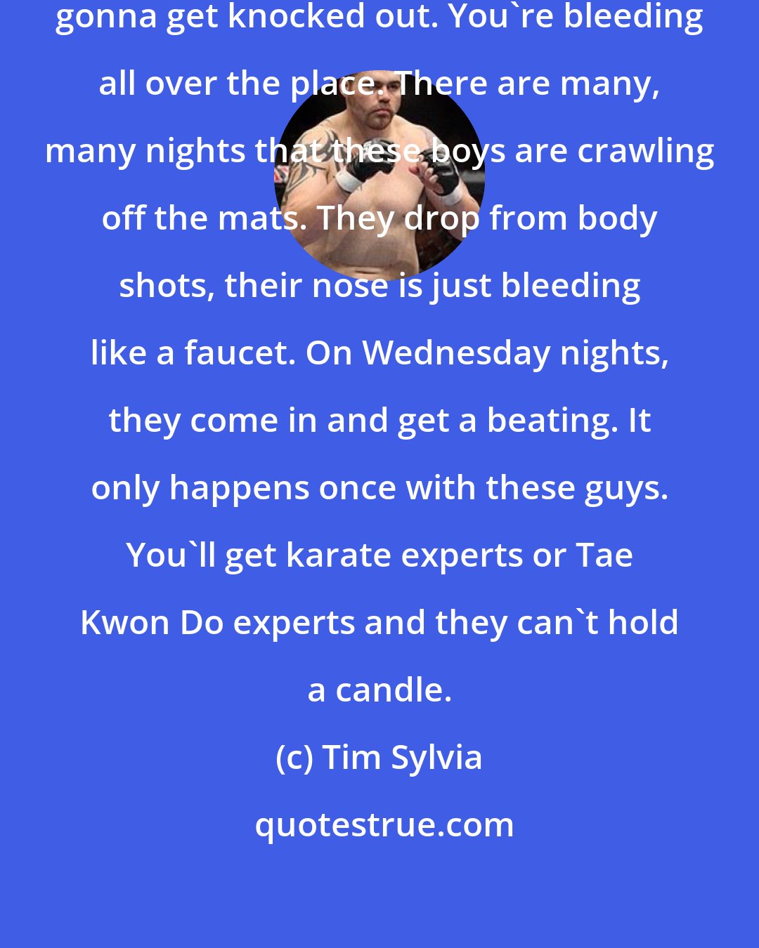 Tim Sylvia: If you can't hold your own, you're gonna get knocked out. You're bleeding all over the place. There are many, many nights that these boys are crawling off the mats. They drop from body shots, their nose is just bleeding like a faucet. On Wednesday nights, they come in and get a beating. It only happens once with these guys. You'll get karate experts or Tae Kwon Do experts and they can't hold a candle.