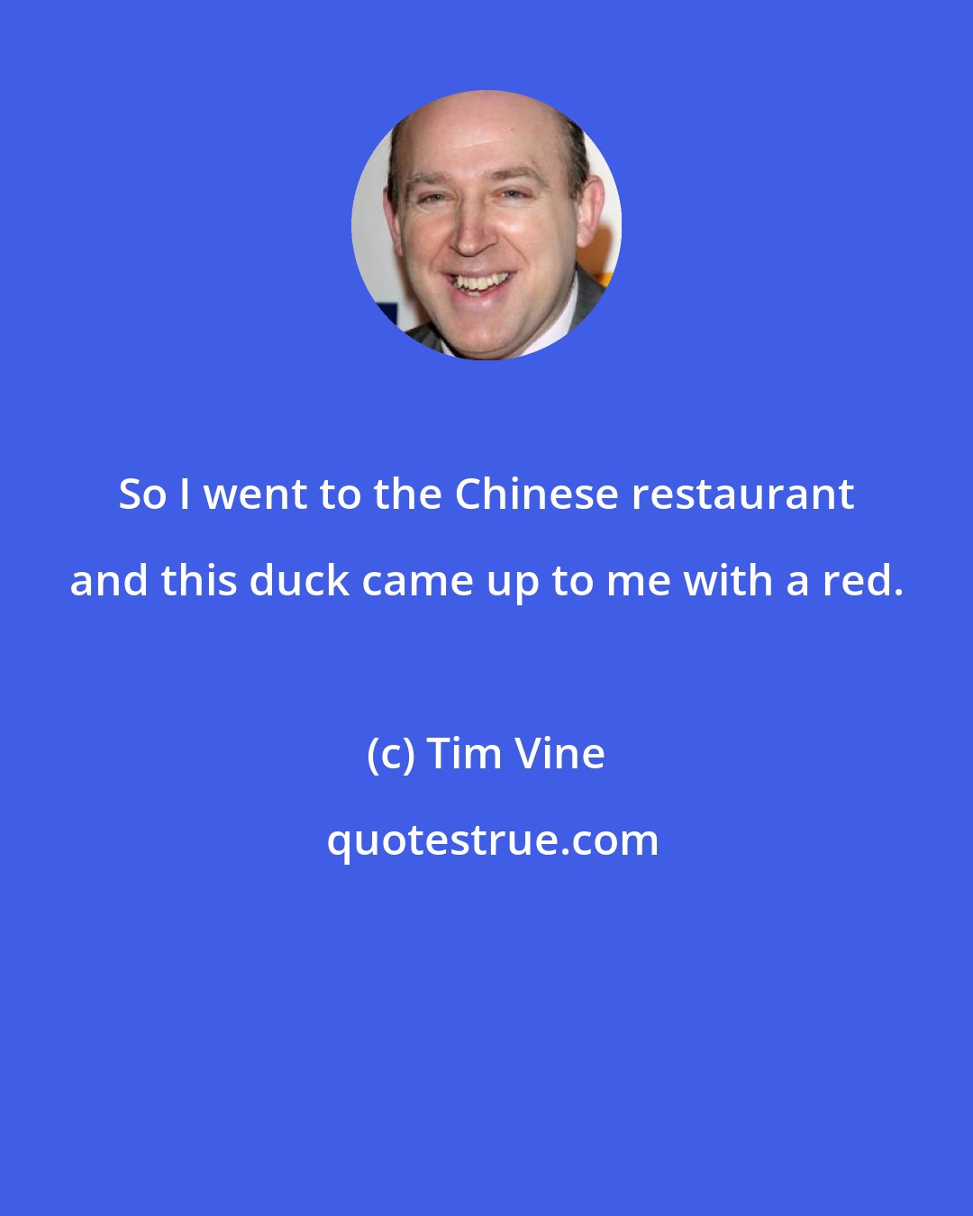 Tim Vine: So I went to the Chinese restaurant and this duck came up to me with a red.