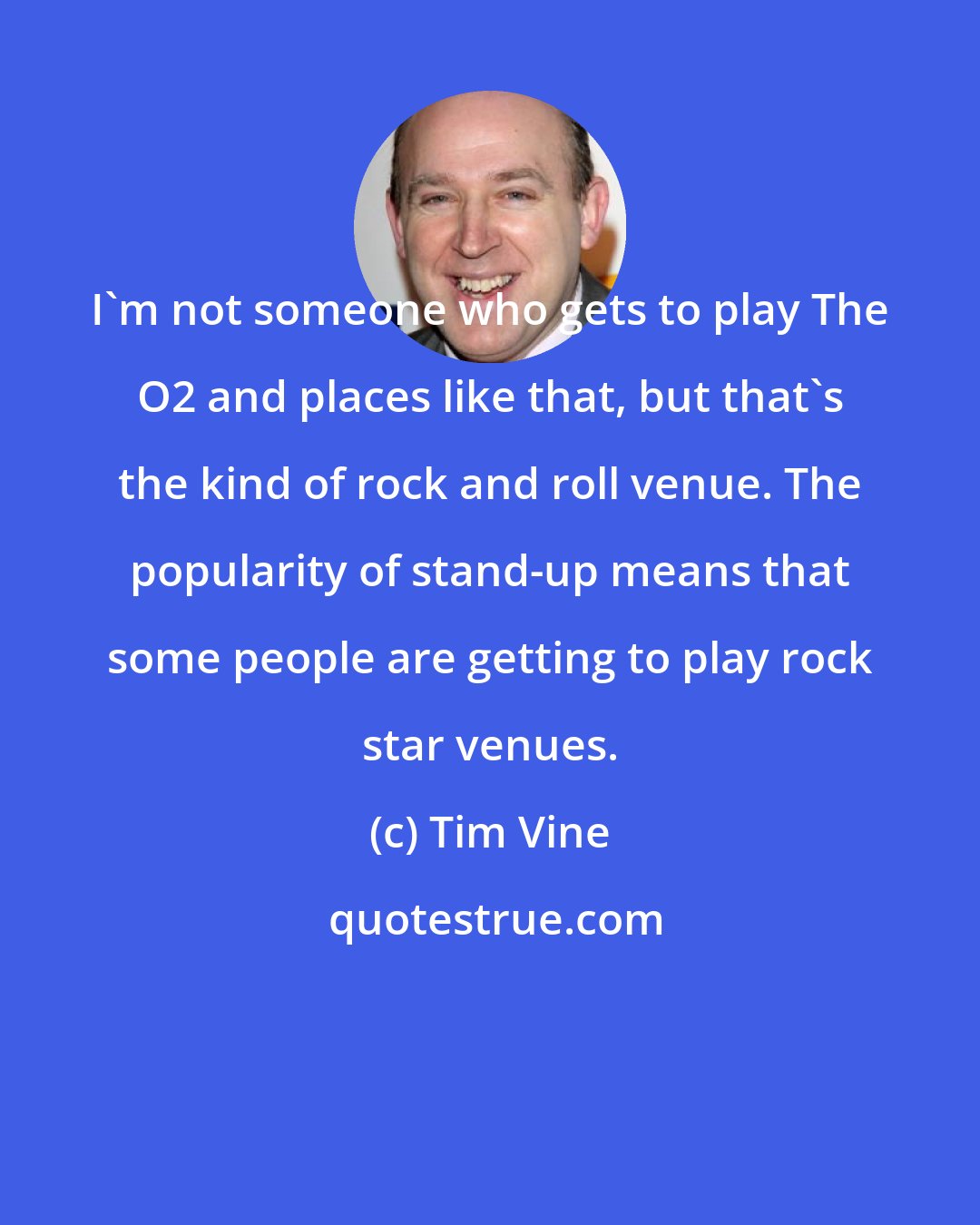 Tim Vine: I'm not someone who gets to play The O2 and places like that, but that's the kind of rock and roll venue. The popularity of stand-up means that some people are getting to play rock star venues.