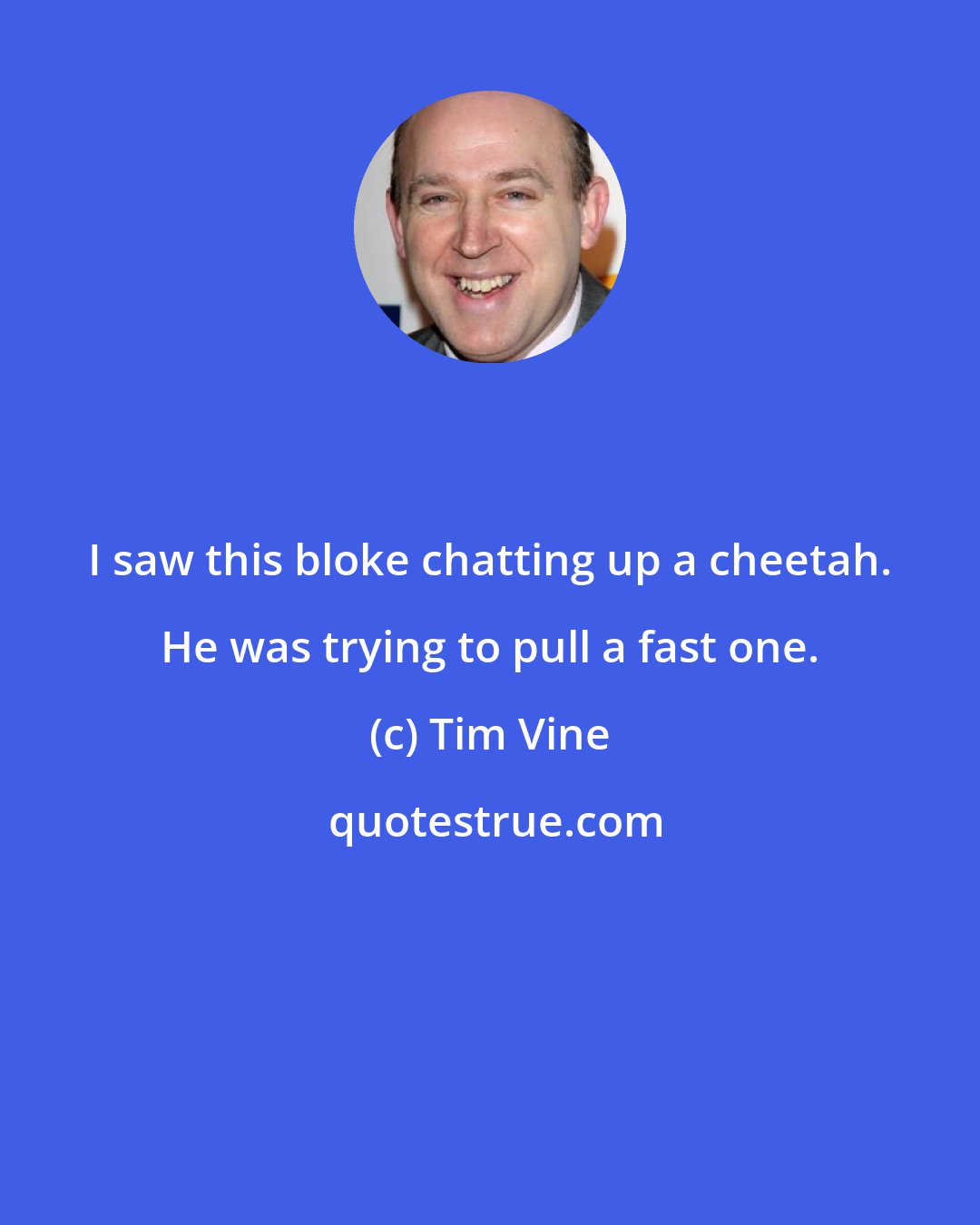 Tim Vine: I saw this bloke chatting up a cheetah. He was trying to pull a fast one.