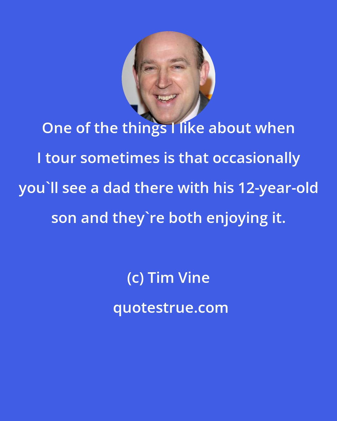 Tim Vine: One of the things I like about when I tour sometimes is that occasionally you'll see a dad there with his 12-year-old son and they're both enjoying it.