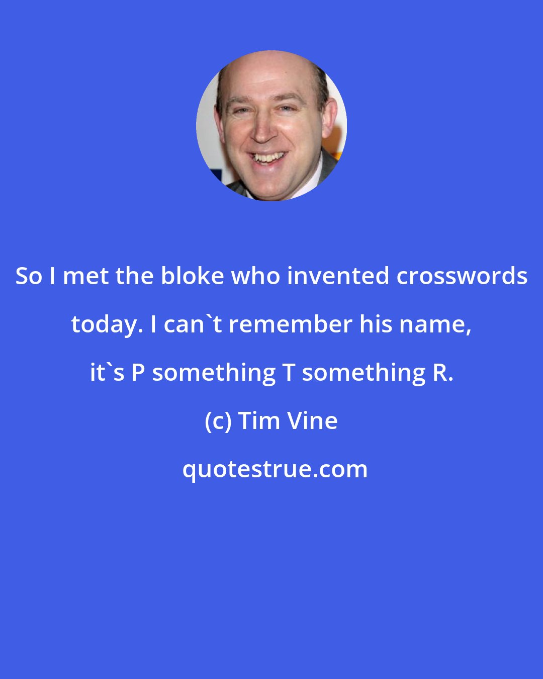 Tim Vine: So I met the bloke who invented crosswords today. I can't remember his name, it's P something T something R.
