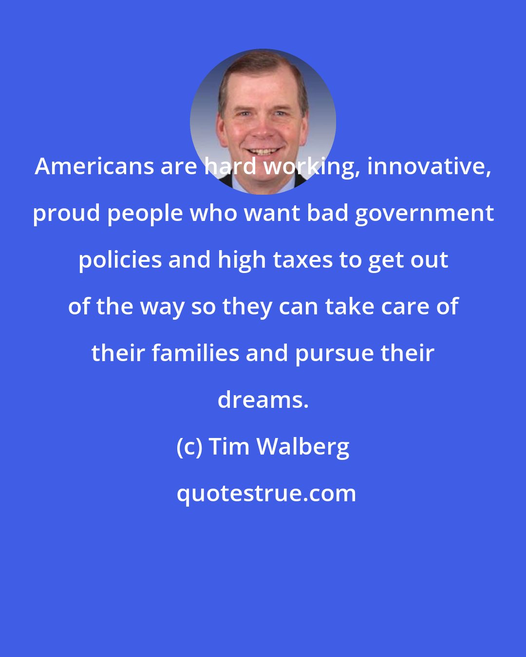 Tim Walberg: Americans are hard working, innovative, proud people who want bad government policies and high taxes to get out of the way so they can take care of their families and pursue their dreams.