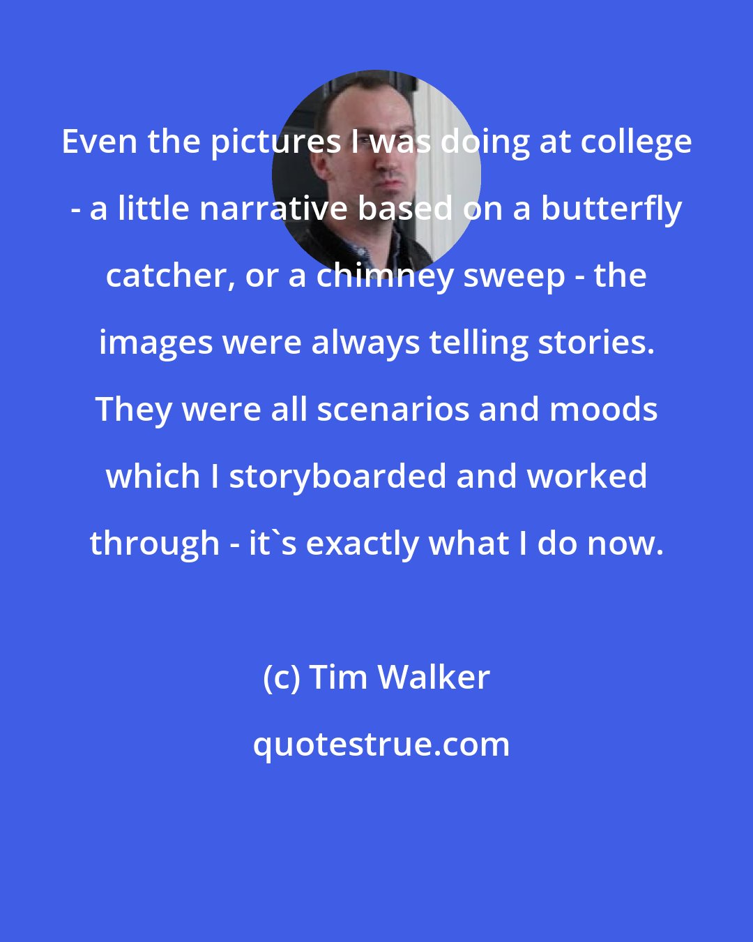 Tim Walker: Even the pictures I was doing at college - a little narrative based on a butterfly catcher, or a chimney sweep - the images were always telling stories. They were all scenarios and moods which I storyboarded and worked through - it's exactly what I do now.