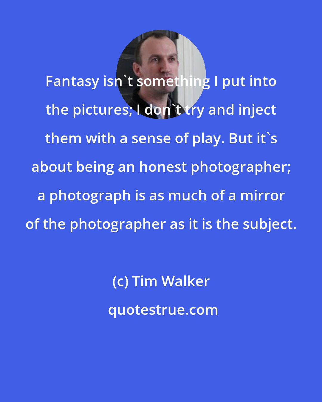 Tim Walker: Fantasy isn't something I put into the pictures; I don't try and inject them with a sense of play. But it's about being an honest photographer; a photograph is as much of a mirror of the photographer as it is the subject.