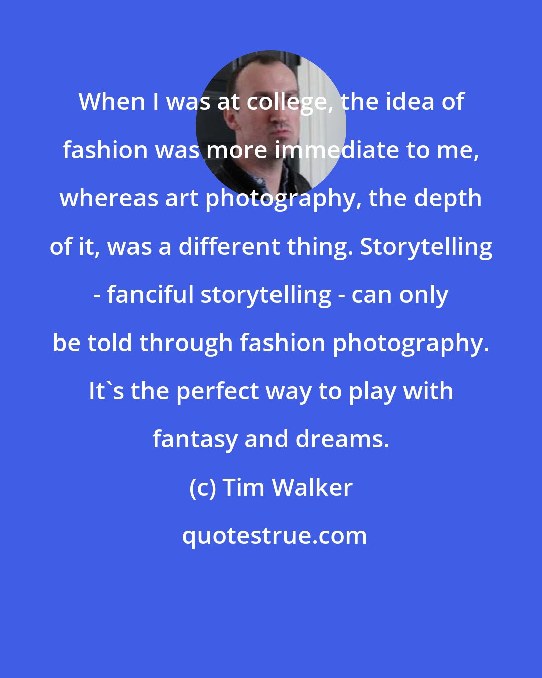 Tim Walker: When I was at college, the idea of fashion was more immediate to me, whereas art photography, the depth of it, was a different thing. Storytelling - fanciful storytelling - can only be told through fashion photography. It's the perfect way to play with fantasy and dreams.