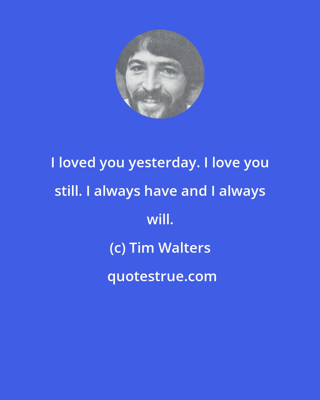 Tim Walters: I loved you yesterday. I love you still. I always have and I always will.