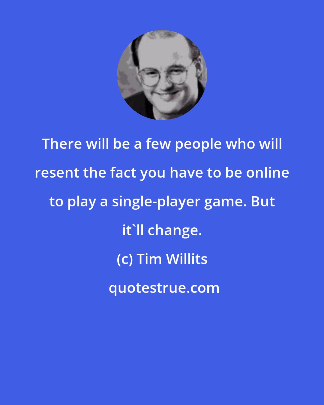 Tim Willits: There will be a few people who will resent the fact you have to be online to play a single-player game. But it'll change.