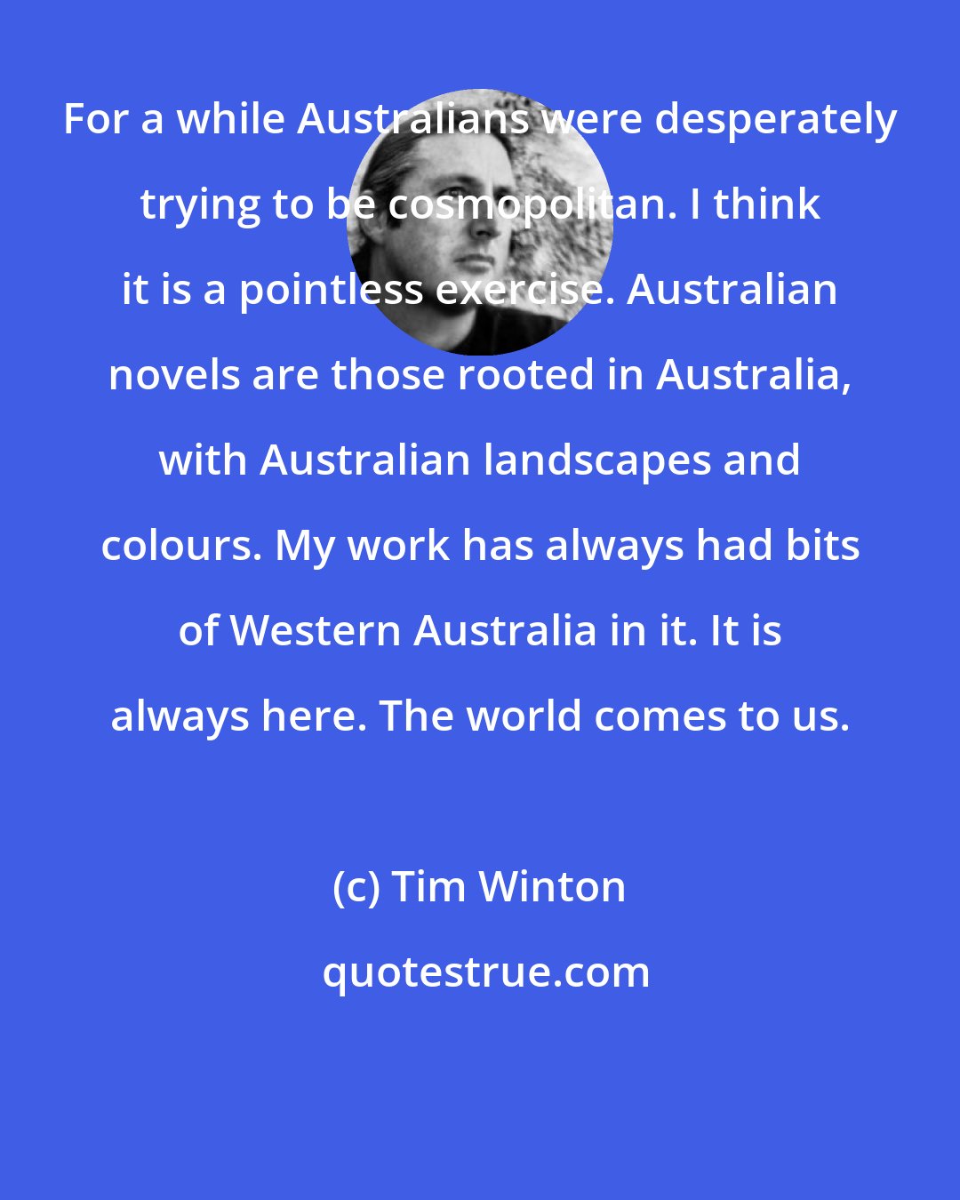 Tim Winton: For a while Australians were desperately trying to be cosmopolitan. I think it is a pointless exercise. Australian novels are those rooted in Australia, with Australian landscapes and colours. My work has always had bits of Western Australia in it. It is always here. The world comes to us.