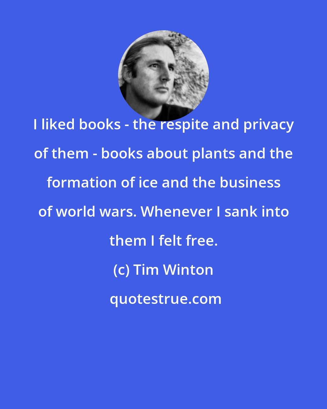 Tim Winton: I liked books - the respite and privacy of them - books about plants and the formation of ice and the business of world wars. Whenever I sank into them I felt free.