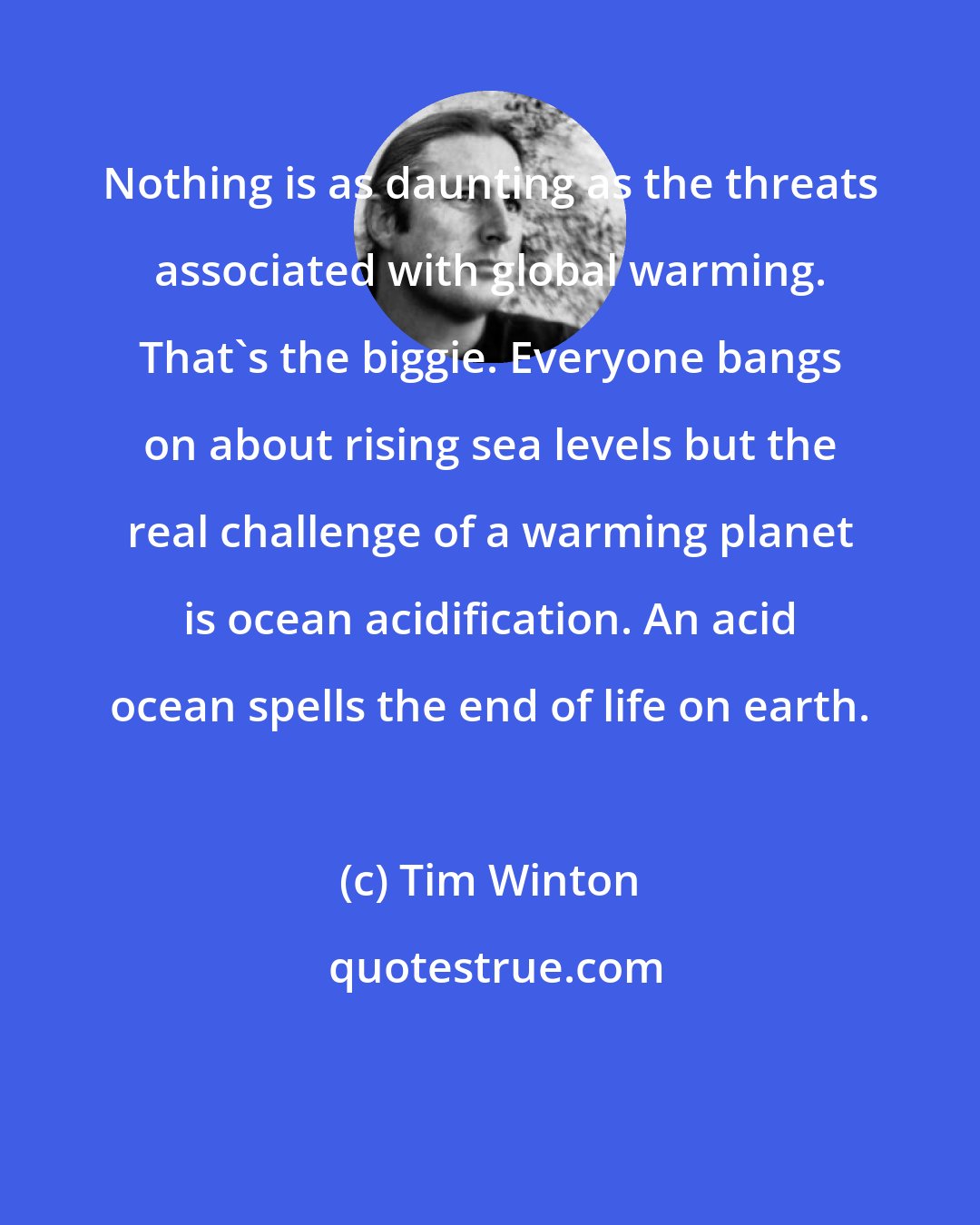 Tim Winton: Nothing is as daunting as the threats associated with global warming. That's the biggie. Everyone bangs on about rising sea levels but the real challenge of a warming planet is ocean acidification. An acid ocean spells the end of life on earth.