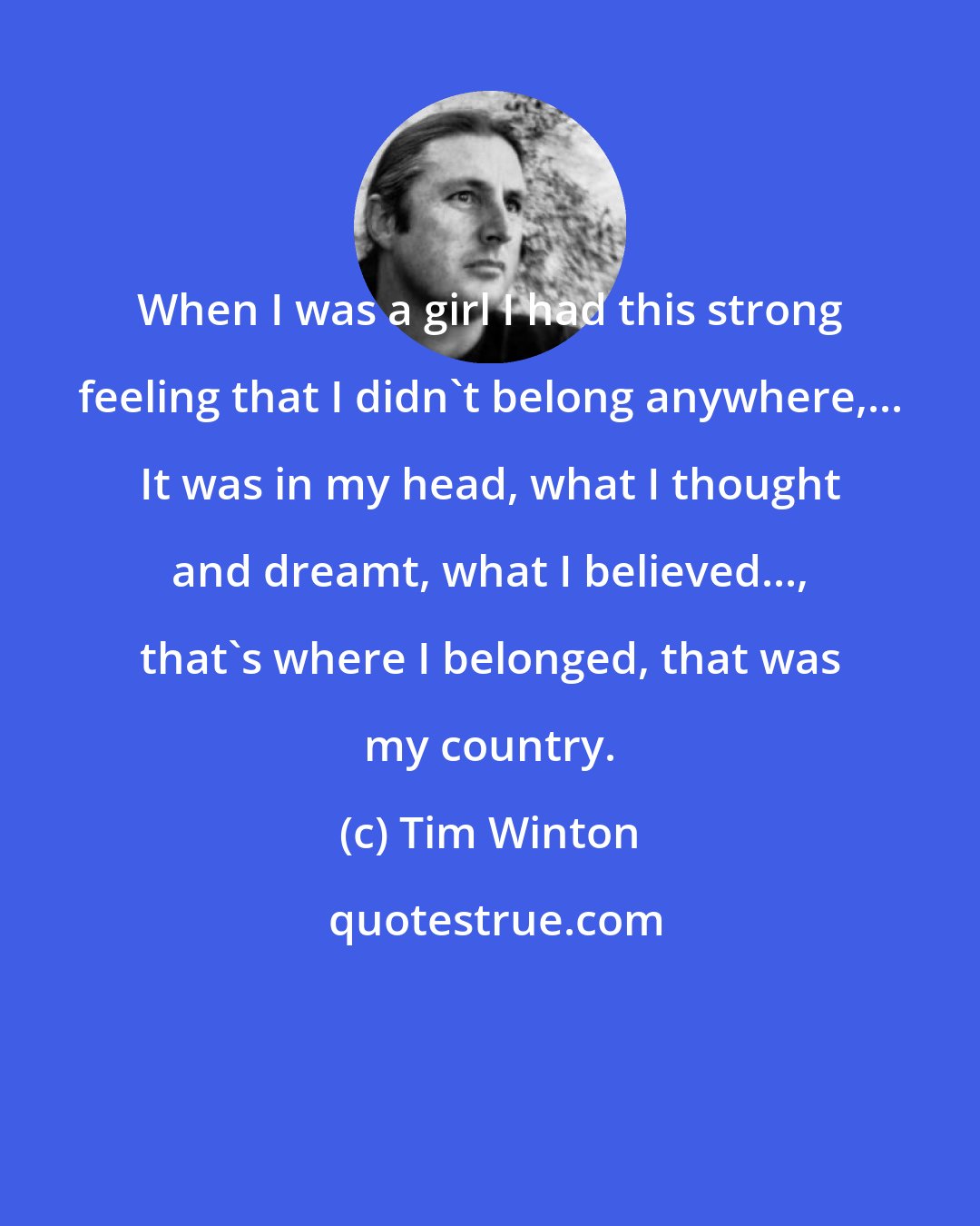 Tim Winton: When I was a girl I had this strong feeling that I didn't belong anywhere,... It was in my head, what I thought and dreamt, what I believed..., that's where I belonged, that was my country.