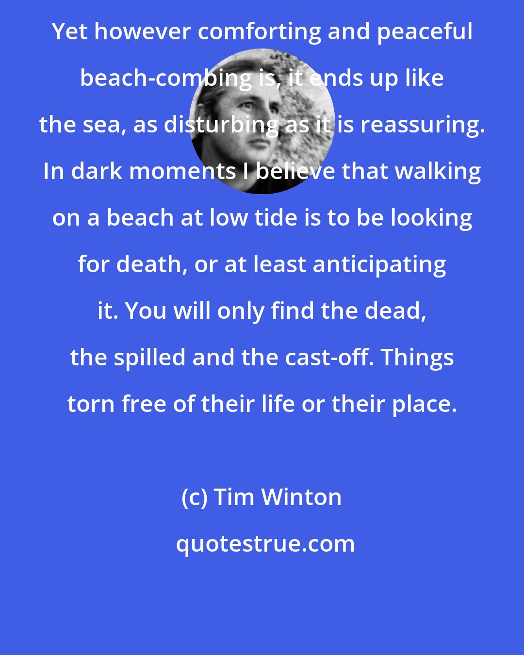 Tim Winton: Yet however comforting and peaceful beach-combing is, it ends up like the sea, as disturbing as it is reassuring. In dark moments I believe that walking on a beach at low tide is to be looking for death, or at least anticipating it. You will only find the dead, the spilled and the cast-off. Things torn free of their life or their place.