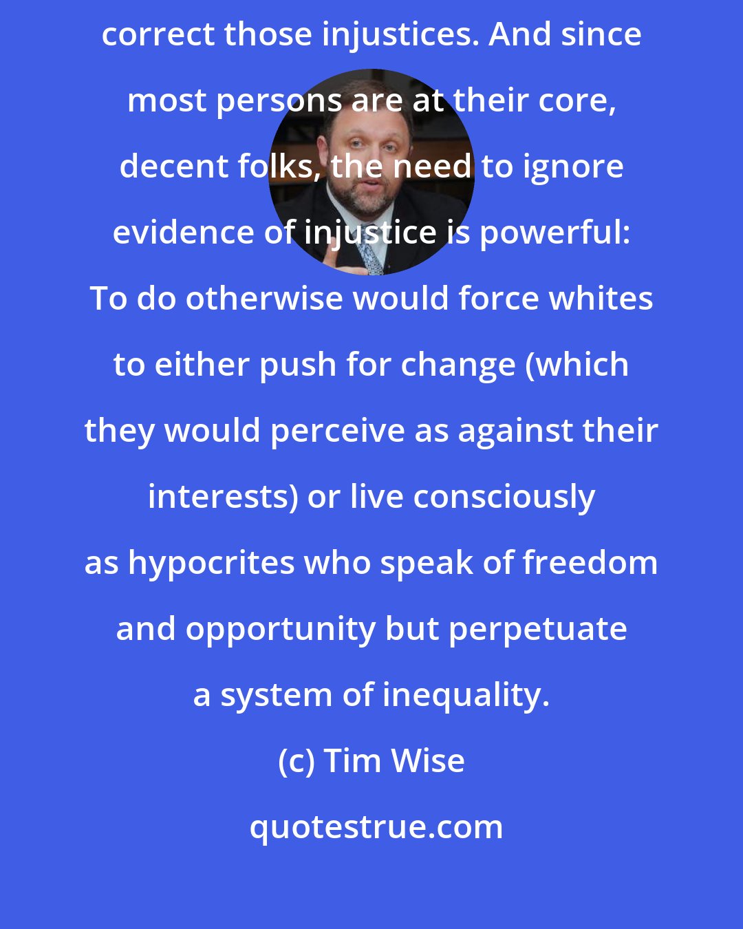 Tim Wise: After all, acknowledging unfairness then calls decent people forth to correct those injustices. And since most persons are at their core, decent folks, the need to ignore evidence of injustice is powerful: To do otherwise would force whites to either push for change (which they would perceive as against their interests) or live consciously as hypocrites who speak of freedom and opportunity but perpetuate a system of inequality.