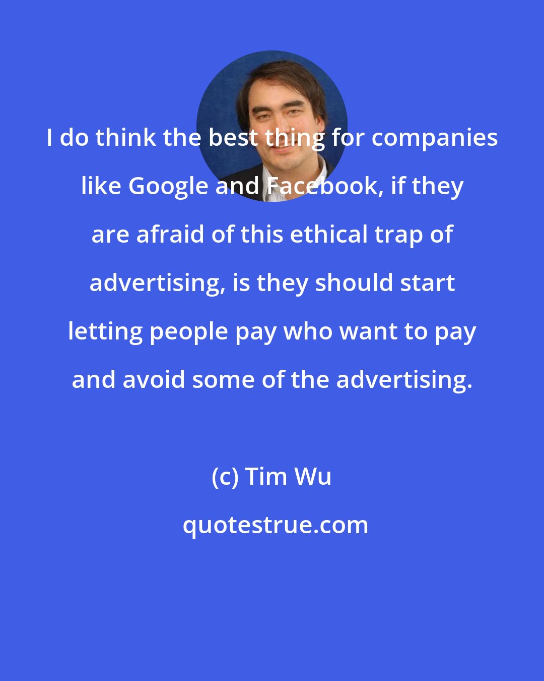 Tim Wu: I do think the best thing for companies like Google and Facebook, if they are afraid of this ethical trap of advertising, is they should start letting people pay who want to pay and avoid some of the advertising.