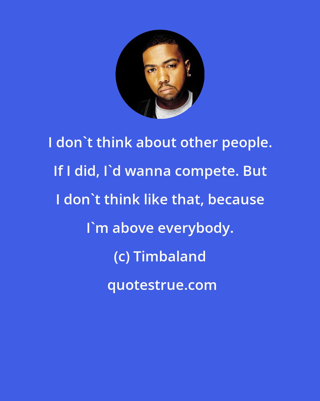 Timbaland: I don't think about other people. If I did, I'd wanna compete. But I don't think like that, because I'm above everybody.