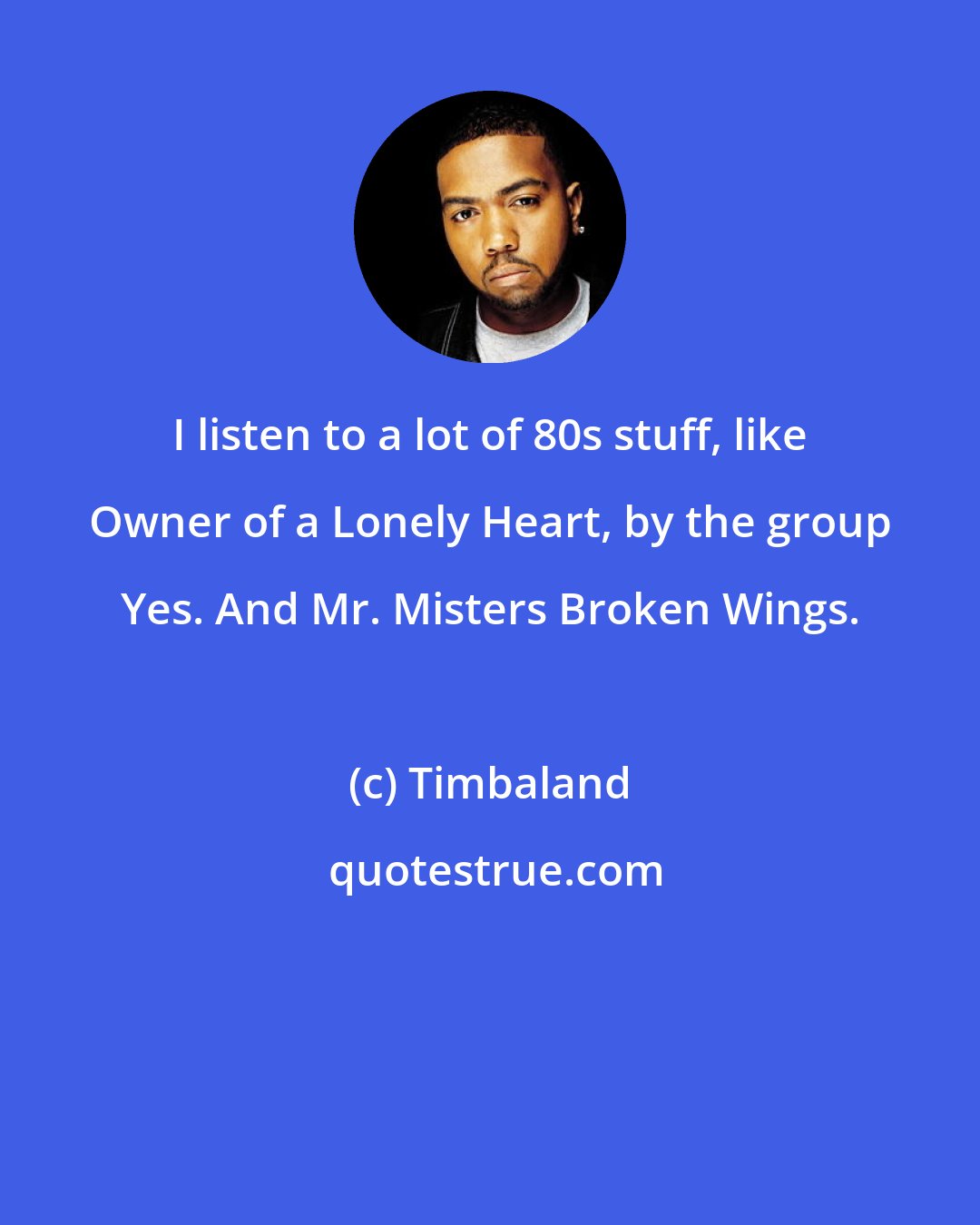 Timbaland: I listen to a lot of 80s stuff, like Owner of a Lonely Heart, by the group Yes. And Mr. Misters Broken Wings.