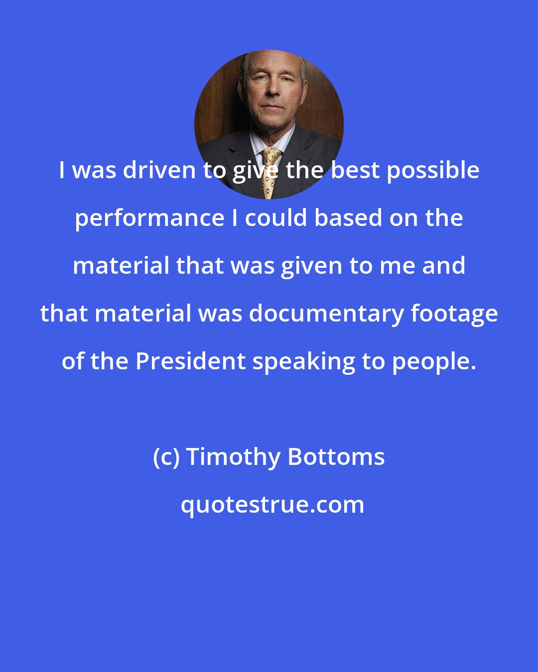 Timothy Bottoms: I was driven to give the best possible performance I could based on the material that was given to me and that material was documentary footage of the President speaking to people.