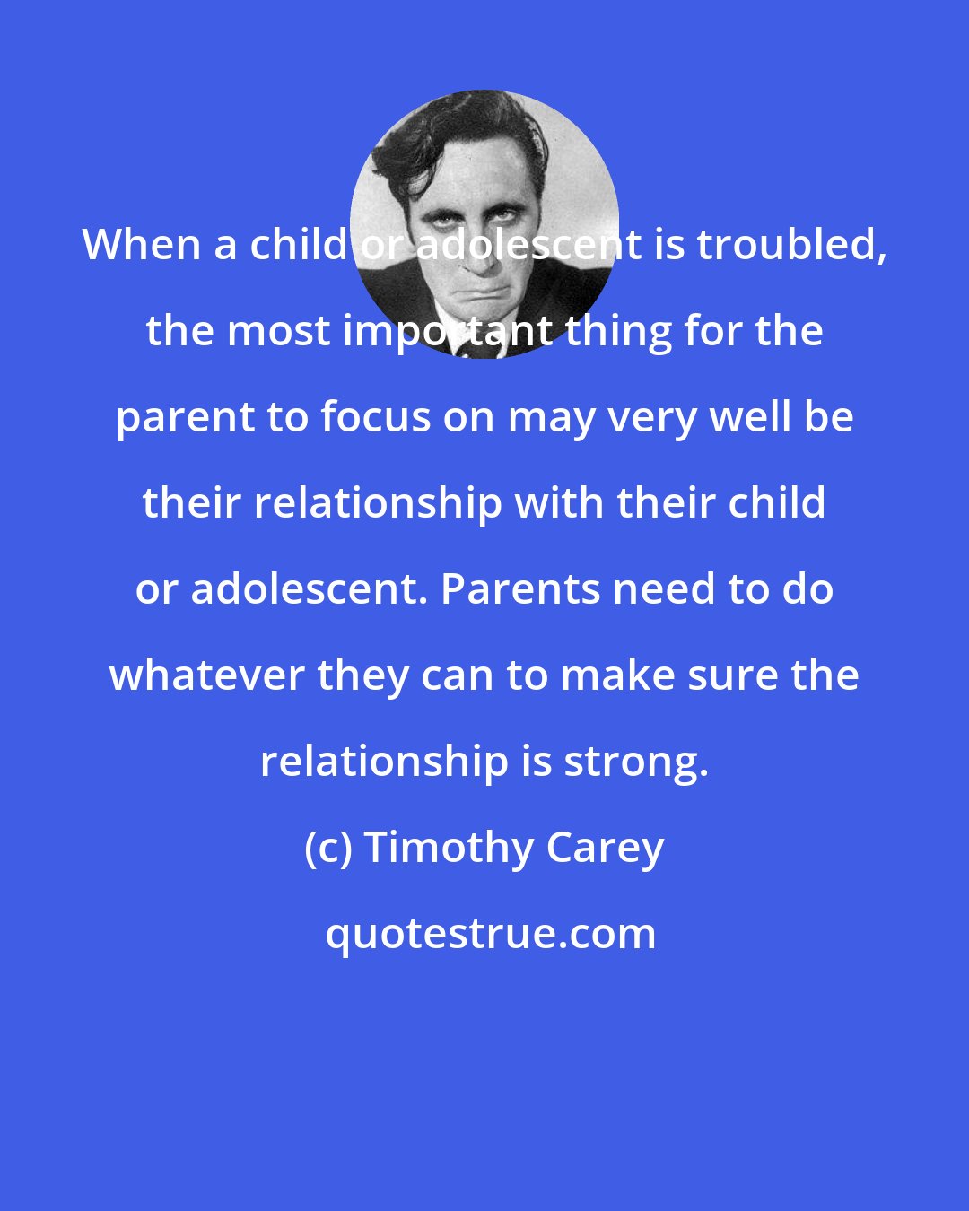 Timothy Carey: When a child or adolescent is troubled, the most important thing for the parent to focus on may very well be their relationship with their child or adolescent. Parents need to do whatever they can to make sure the relationship is strong.