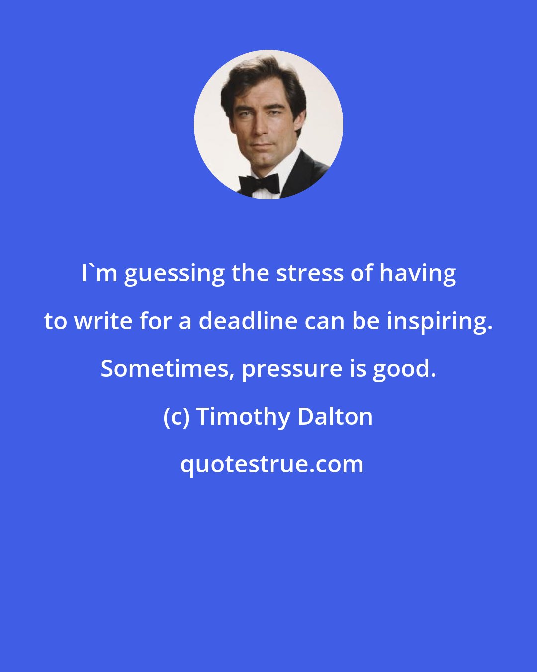 Timothy Dalton: I'm guessing the stress of having to write for a deadline can be inspiring. Sometimes, pressure is good.