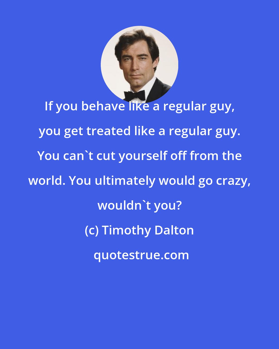 Timothy Dalton: If you behave like a regular guy, you get treated like a regular guy. You can't cut yourself off from the world. You ultimately would go crazy, wouldn't you?