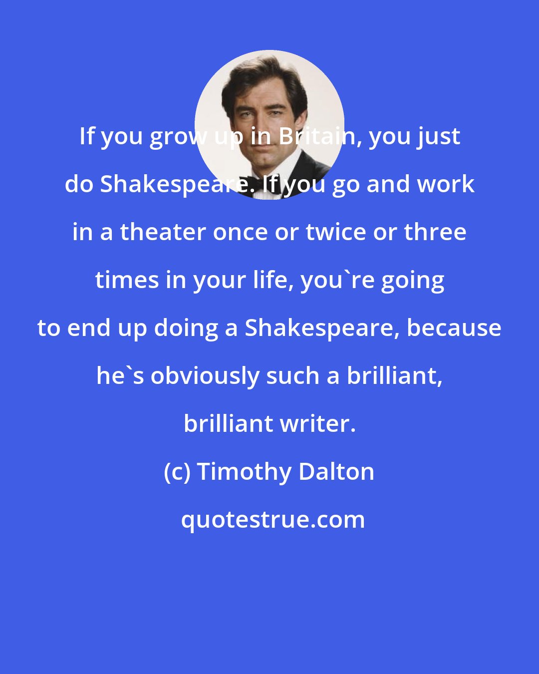 Timothy Dalton: If you grow up in Britain, you just do Shakespeare. If you go and work in a theater once or twice or three times in your life, you're going to end up doing a Shakespeare, because he's obviously such a brilliant, brilliant writer.