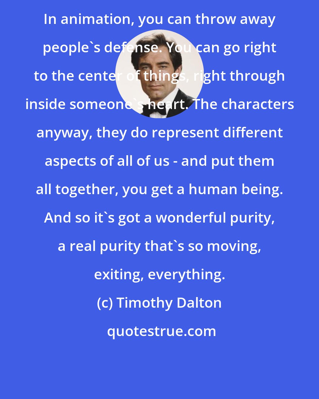 Timothy Dalton: In animation, you can throw away people's defense. You can go right to the center of things, right through inside someone's heart. The characters anyway, they do represent different aspects of all of us - and put them all together, you get a human being. And so it's got a wonderful purity, a real purity that's so moving, exiting, everything.