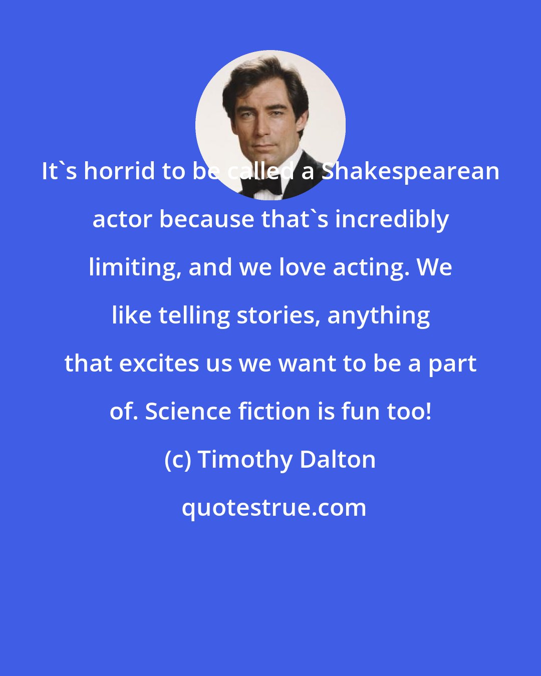 Timothy Dalton: It's horrid to be called a Shakespearean actor because that's incredibly limiting, and we love acting. We like telling stories, anything that excites us we want to be a part of. Science fiction is fun too!