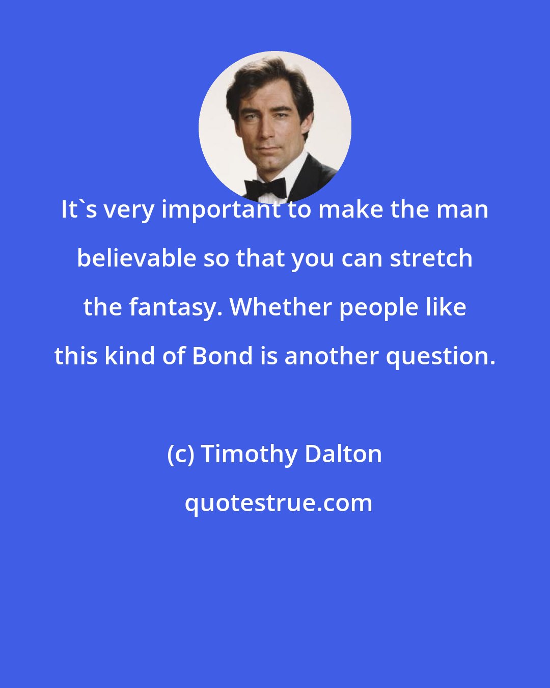 Timothy Dalton: It's very important to make the man believable so that you can stretch the fantasy. Whether people like this kind of Bond is another question.