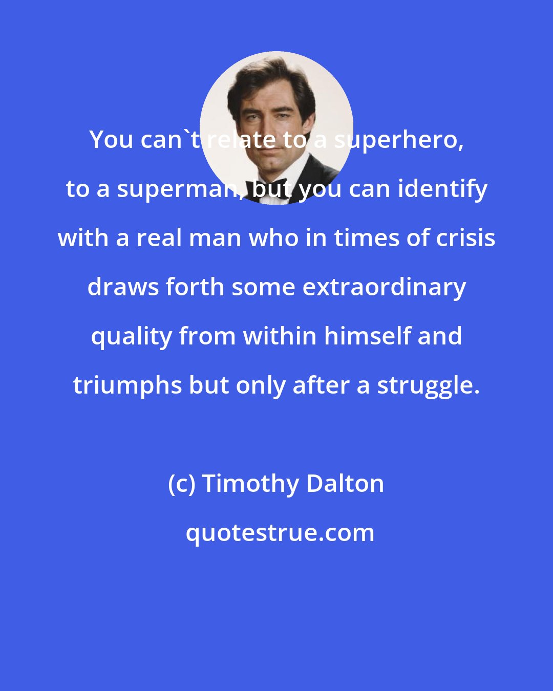 Timothy Dalton: You can't relate to a superhero, to a superman, but you can identify with a real man who in times of crisis draws forth some extraordinary quality from within himself and triumphs but only after a struggle.