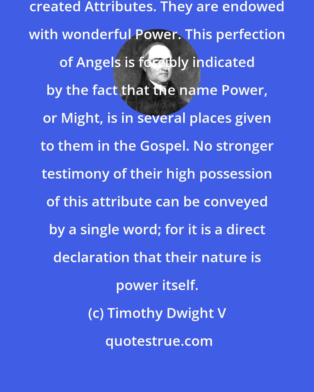 Timothy Dwight V: Angels are endowed with the noblest created Attributes. They are endowed with wonderful Power. This perfection of Angels is forcibly indicated by the fact that the name Power, or Might, is in several places given to them in the Gospel. No stronger testimony of their high possession of this attribute can be conveyed by a single word; for it is a direct declaration that their nature is power itself.