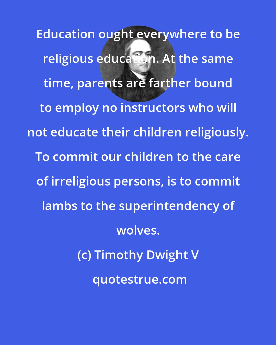 Timothy Dwight V: Education ought everywhere to be religious education. At the same time, parents are farther bound to employ no instructors who will not educate their children religiously. To commit our children to the care of irreligious persons, is to commit lambs to the superintendency of wolves.