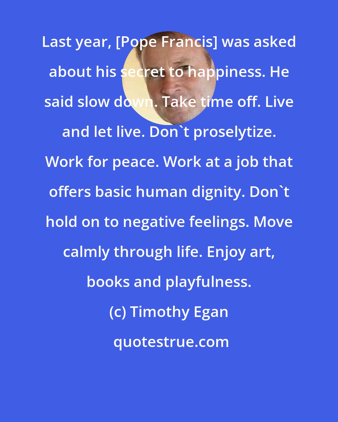Timothy Egan: Last year, [Pope Francis] was asked about his secret to happiness. He said slow down. Take time off. Live and let live. Don't proselytize. Work for peace. Work at a job that offers basic human dignity. Don't hold on to negative feelings. Move calmly through life. Enjoy art, books and playfulness.
