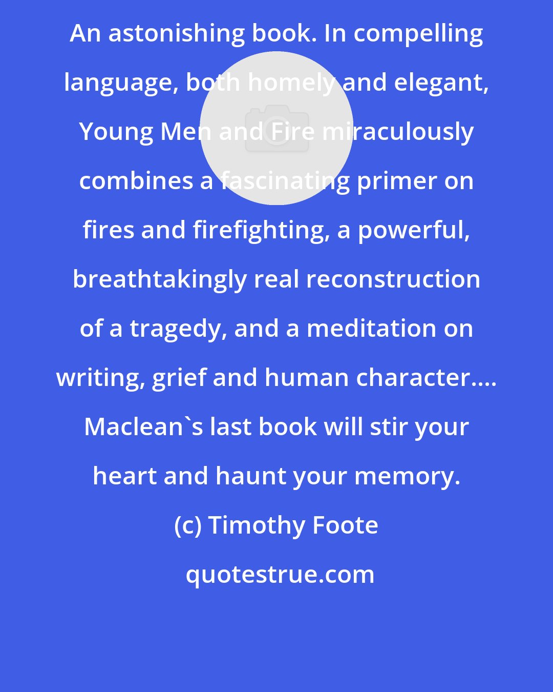 Timothy Foote: An astonishing book. In compelling language, both homely and elegant, Young Men and Fire miraculously combines a fascinating primer on fires and firefighting, a powerful, breathtakingly real reconstruction of a tragedy, and a meditation on writing, grief and human character.... Maclean's last book will stir your heart and haunt your memory.