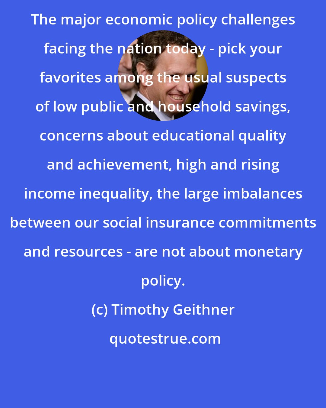 Timothy Geithner: The major economic policy challenges facing the nation today - pick your favorites among the usual suspects of low public and household savings, concerns about educational quality and achievement, high and rising income inequality, the large imbalances between our social insurance commitments and resources - are not about monetary policy.