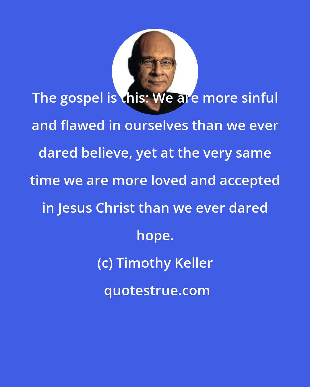 Timothy Keller: The gospel is this: We are more sinful and flawed in ourselves than we ever dared believe, yet at the very same time we are more loved and accepted in Jesus Christ than we ever dared hope.