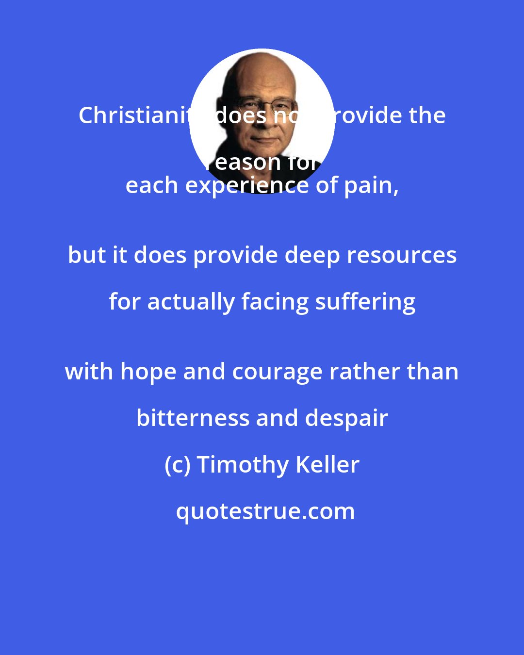 Timothy Keller: Christianity does not provide the reason for 
 each experience of pain, 
 but it does provide deep resources for actually facing suffering 
 with hope and courage rather than bitterness and despair