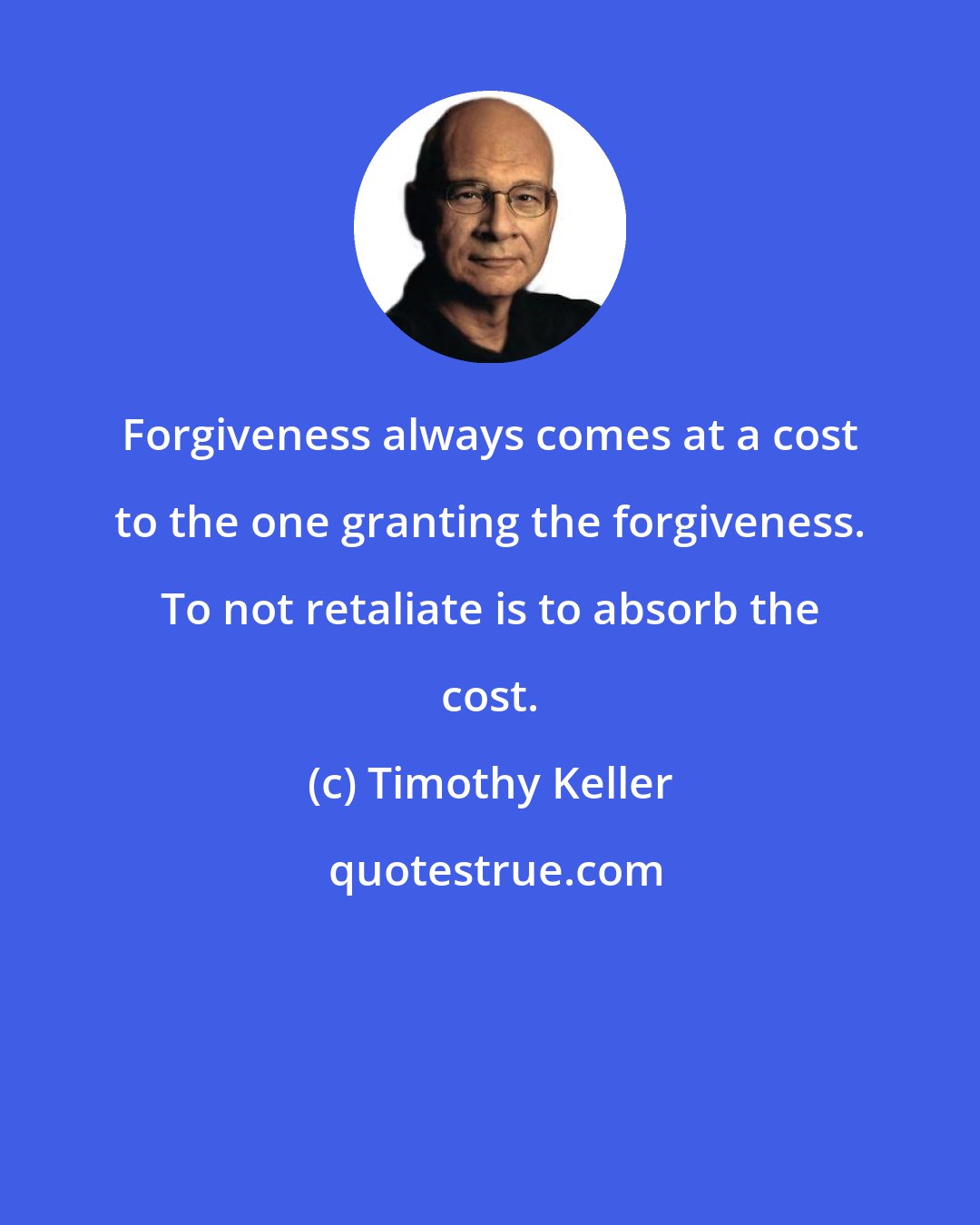 Timothy Keller: Forgiveness always comes at a cost to the one granting the forgiveness. To not retaliate is to absorb the cost.