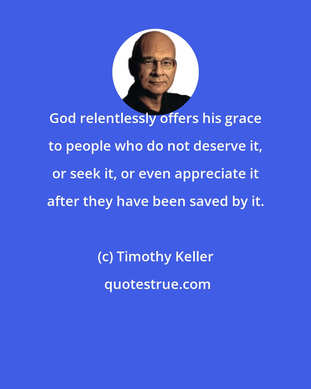 Timothy Keller: God relentlessly offers his grace to people who do not deserve it, or seek it, or even appreciate it after they have been saved by it.