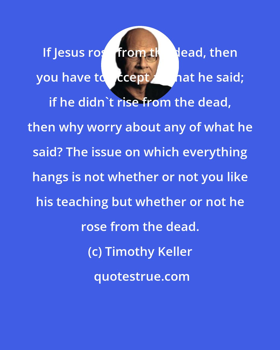 Timothy Keller: If Jesus rose from the dead, then you have to accept all that he said; if he didn't rise from the dead, then why worry about any of what he said? The issue on which everything hangs is not whether or not you like his teaching but whether or not he rose from the dead.