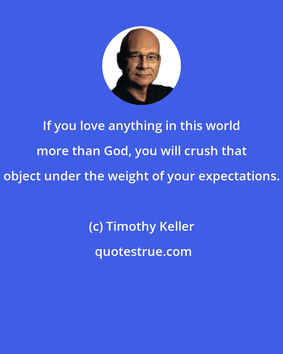 Timothy Keller: If you love anything in this world more than God, you will crush that object under the weight of your expectations.