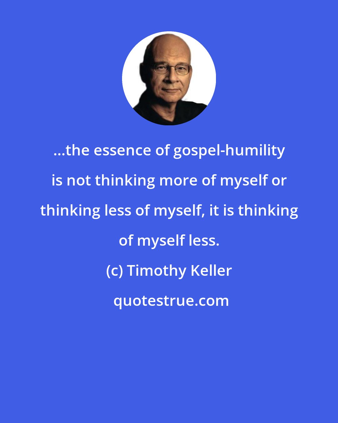 Timothy Keller: ...the essence of gospel-humility is not thinking more of myself or thinking less of myself, it is thinking of myself less.