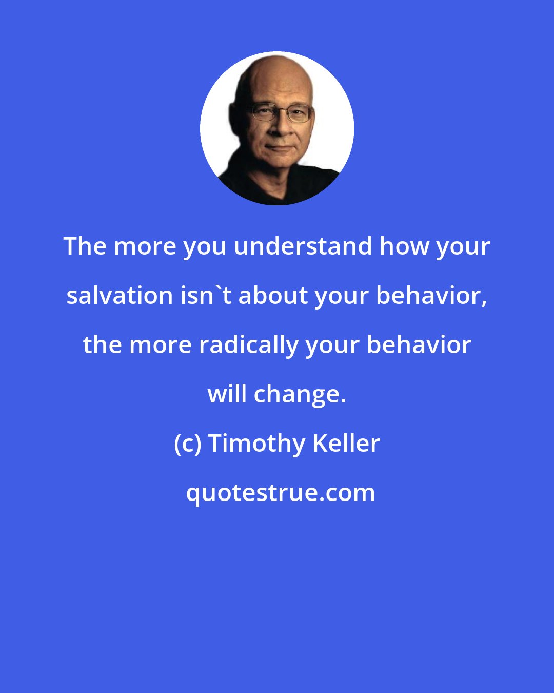 Timothy Keller: The more you understand how your salvation isn't about your behavior, the more radically your behavior will change.