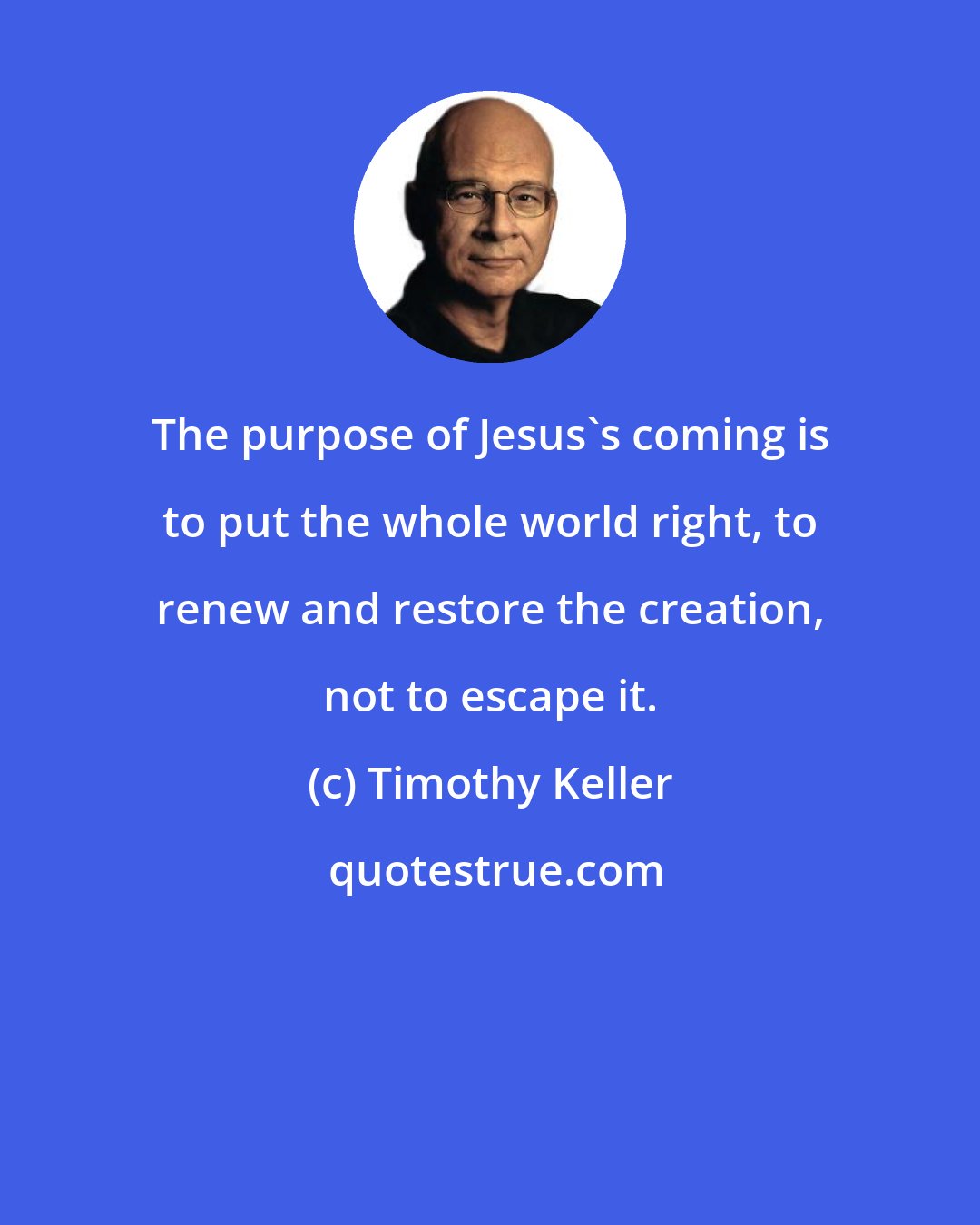 Timothy Keller: The purpose of Jesus's coming is to put the whole world right, to renew and restore the creation, not to escape it.