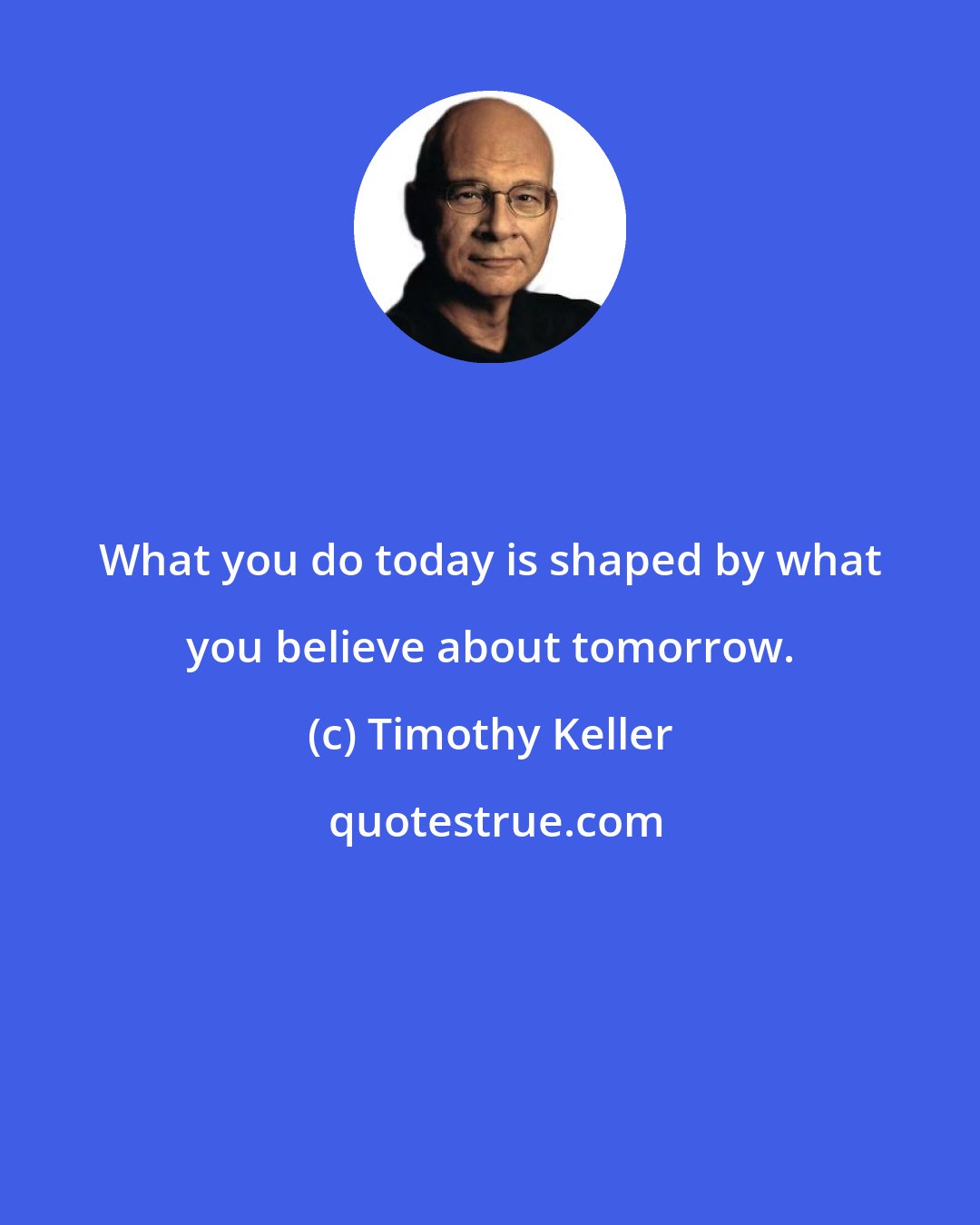 Timothy Keller: What you do today is shaped by what you believe about tomorrow.