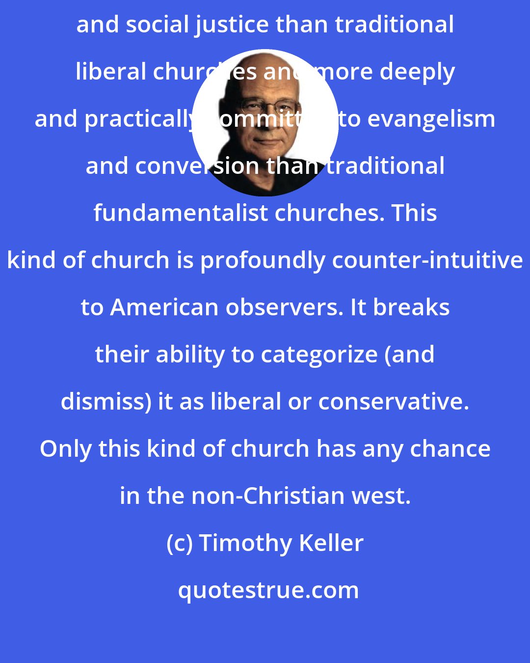 Timothy Keller: A church must be more deeply and practically committed to deeds of compassion and social justice than traditional liberal churches and more deeply and practically committed to evangelism and conversion than traditional fundamentalist churches. This kind of church is profoundly counter-intuitive to American observers. It breaks their ability to categorize (and dismiss) it as liberal or conservative. Only this kind of church has any chance in the non-Christian west.